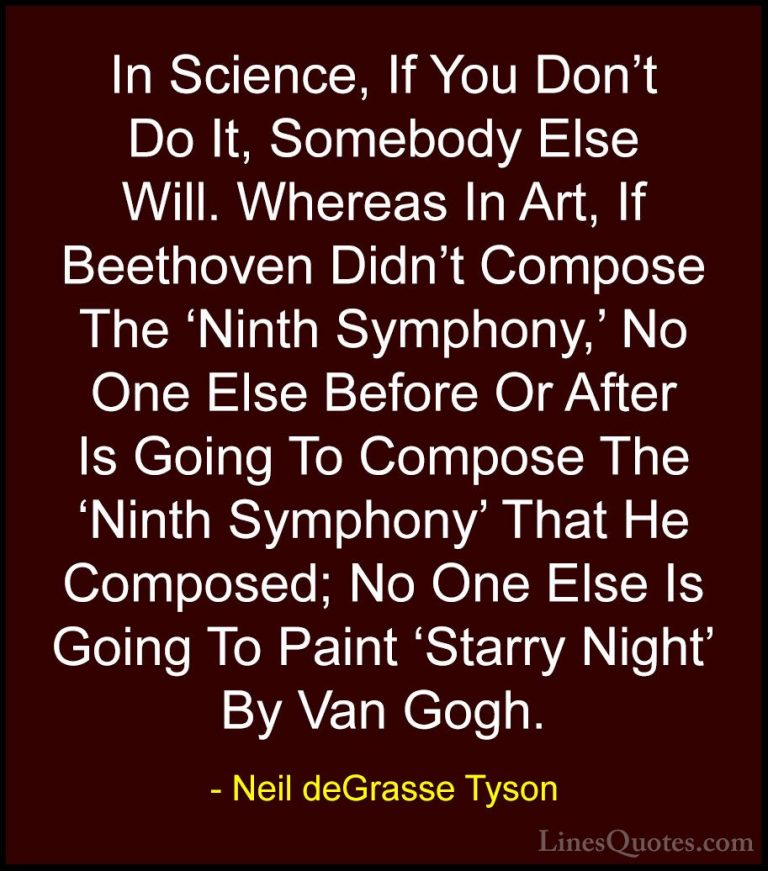Neil deGrasse Tyson Quotes (143) - In Science, If You Don't Do It... - QuotesIn Science, If You Don't Do It, Somebody Else Will. Whereas In Art, If Beethoven Didn't Compose The 'Ninth Symphony,' No One Else Before Or After Is Going To Compose The 'Ninth Symphony' That He Composed; No One Else Is Going To Paint 'Starry Night' By Van Gogh.