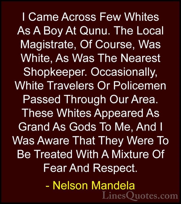Nelson Mandela Quotes (100) - I Came Across Few Whites As A Boy A... - QuotesI Came Across Few Whites As A Boy At Qunu. The Local Magistrate, Of Course, Was White, As Was The Nearest Shopkeeper. Occasionally, White Travelers Or Policemen Passed Through Our Area. These Whites Appeared As Grand As Gods To Me, And I Was Aware That They Were To Be Treated With A Mixture Of Fear And Respect.
