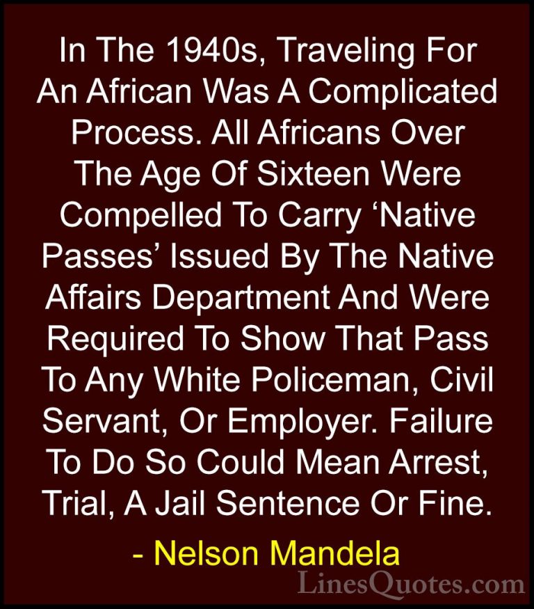 Nelson Mandela Quotes (101) - In The 1940s, Traveling For An Afri... - QuotesIn The 1940s, Traveling For An African Was A Complicated Process. All Africans Over The Age Of Sixteen Were Compelled To Carry 'Native Passes' Issued By The Native Affairs Department And Were Required To Show That Pass To Any White Policeman, Civil Servant, Or Employer. Failure To Do So Could Mean Arrest, Trial, A Jail Sentence Or Fine.
