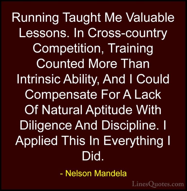 Nelson Mandela Quotes (103) - Running Taught Me Valuable Lessons.... - QuotesRunning Taught Me Valuable Lessons. In Cross-country Competition, Training Counted More Than Intrinsic Ability, And I Could Compensate For A Lack Of Natural Aptitude With Diligence And Discipline. I Applied This In Everything I Did.