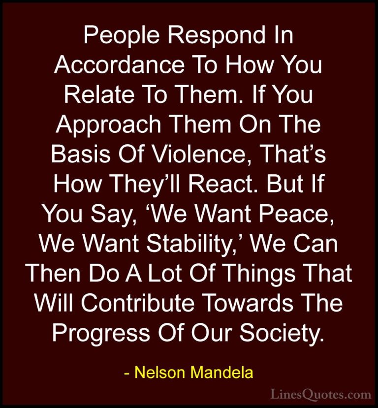 Nelson Mandela Quotes (12) - People Respond In Accordance To How ... - QuotesPeople Respond In Accordance To How You Relate To Them. If You Approach Them On The Basis Of Violence, That's How They'll React. But If You Say, 'We Want Peace, We Want Stability,' We Can Then Do A Lot Of Things That Will Contribute Towards The Progress Of Our Society.