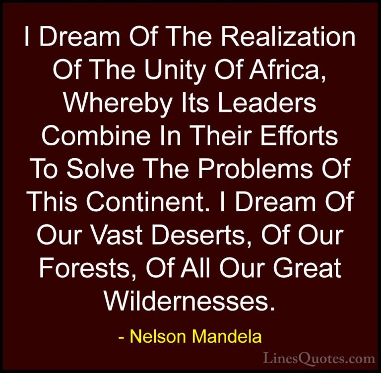 Nelson Mandela Quotes (17) - I Dream Of The Realization Of The Un... - QuotesI Dream Of The Realization Of The Unity Of Africa, Whereby Its Leaders Combine In Their Efforts To Solve The Problems Of This Continent. I Dream Of Our Vast Deserts, Of Our Forests, Of All Our Great Wildernesses.