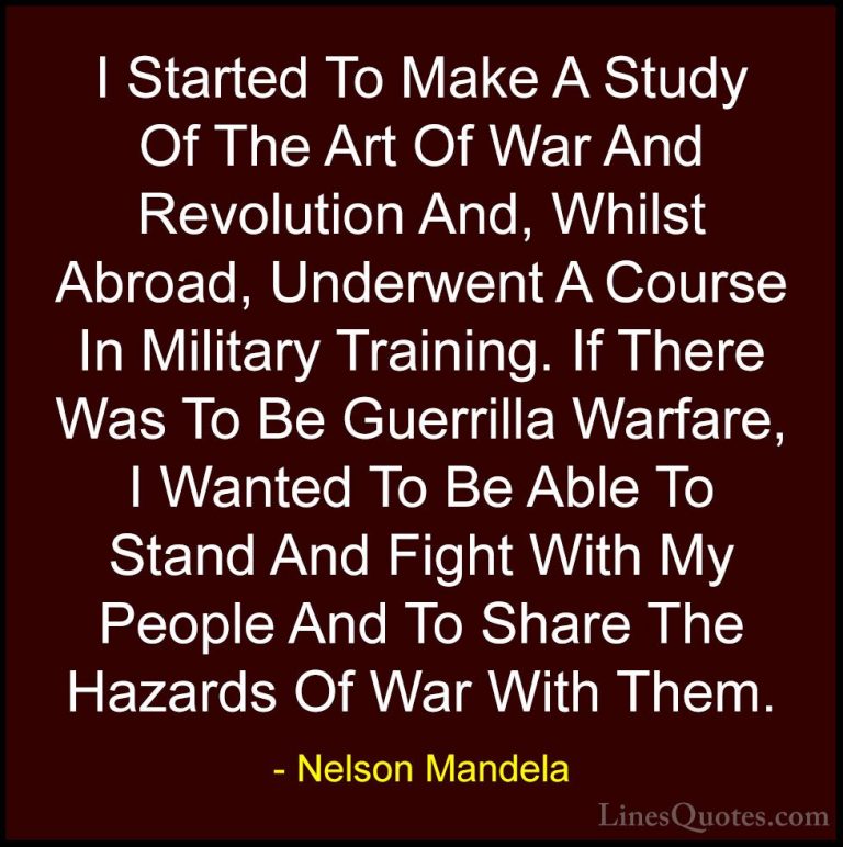 Nelson Mandela Quotes (36) - I Started To Make A Study Of The Art... - QuotesI Started To Make A Study Of The Art Of War And Revolution And, Whilst Abroad, Underwent A Course In Military Training. If There Was To Be Guerrilla Warfare, I Wanted To Be Able To Stand And Fight With My People And To Share The Hazards Of War With Them.