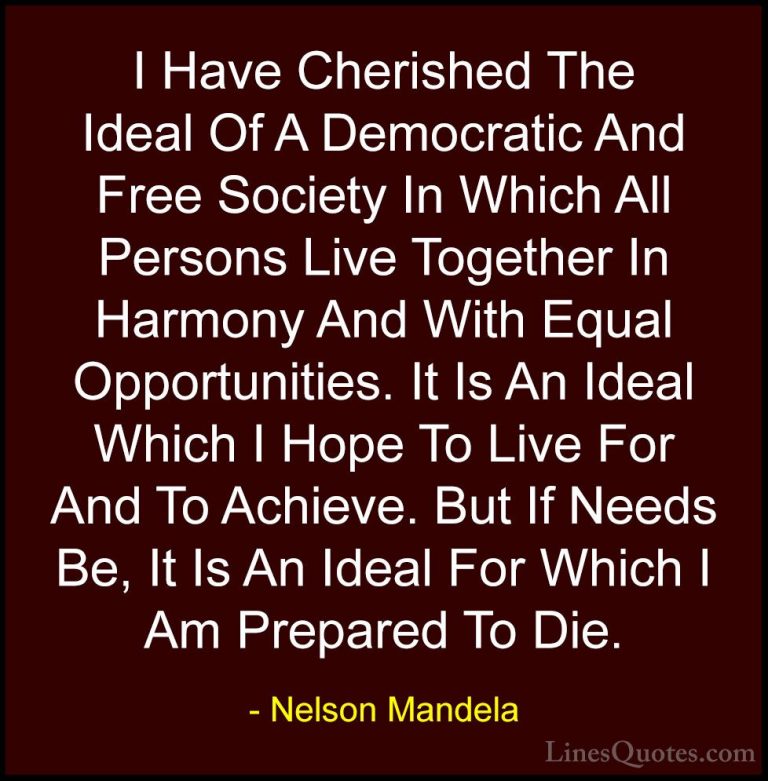 Nelson Mandela Quotes (39) - I Have Cherished The Ideal Of A Demo... - QuotesI Have Cherished The Ideal Of A Democratic And Free Society In Which All Persons Live Together In Harmony And With Equal Opportunities. It Is An Ideal Which I Hope To Live For And To Achieve. But If Needs Be, It Is An Ideal For Which I Am Prepared To Die.