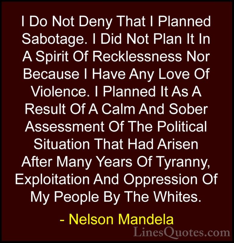 Nelson Mandela Quotes (46) - I Do Not Deny That I Planned Sabotag... - QuotesI Do Not Deny That I Planned Sabotage. I Did Not Plan It In A Spirit Of Recklessness Nor Because I Have Any Love Of Violence. I Planned It As A Result Of A Calm And Sober Assessment Of The Political Situation That Had Arisen After Many Years Of Tyranny, Exploitation And Oppression Of My People By The Whites.