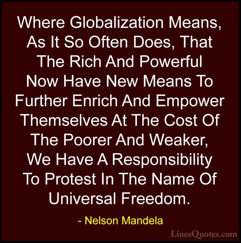 Nelson Mandela Quotes (49) - Where Globalization Means, As It So ... - QuotesWhere Globalization Means, As It So Often Does, That The Rich And Powerful Now Have New Means To Further Enrich And Empower Themselves At The Cost Of The Poorer And Weaker, We Have A Responsibility To Protest In The Name Of Universal Freedom.