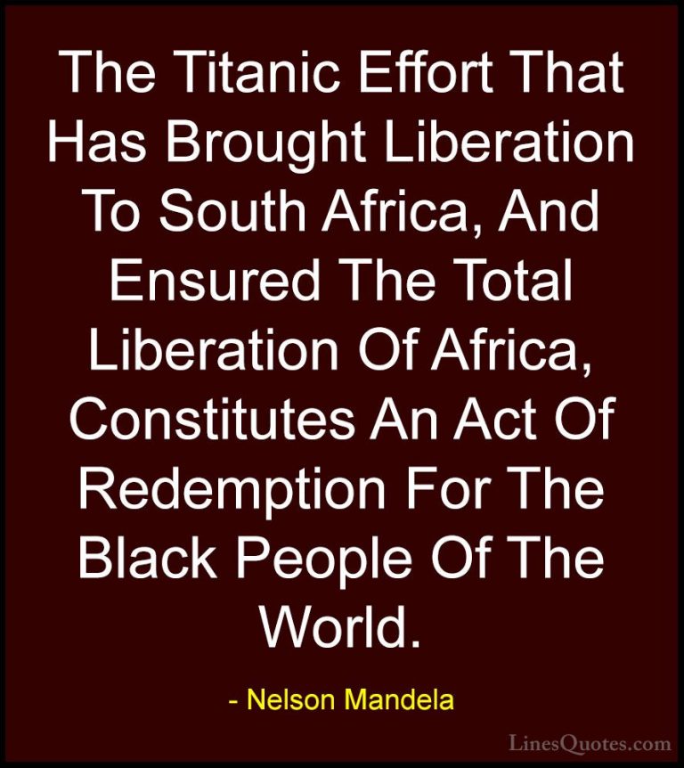 Nelson Mandela Quotes (51) - The Titanic Effort That Has Brought ... - QuotesThe Titanic Effort That Has Brought Liberation To South Africa, And Ensured The Total Liberation Of Africa, Constitutes An Act Of Redemption For The Black People Of The World.