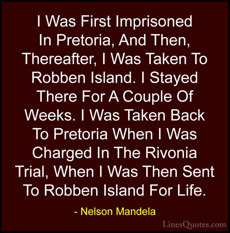 Nelson Mandela Quotes (52) - I Was First Imprisoned In Pretoria, ... - QuotesI Was First Imprisoned In Pretoria, And Then, Thereafter, I Was Taken To Robben Island. I Stayed There For A Couple Of Weeks. I Was Taken Back To Pretoria When I Was Charged In The Rivonia Trial, When I Was Then Sent To Robben Island For Life.