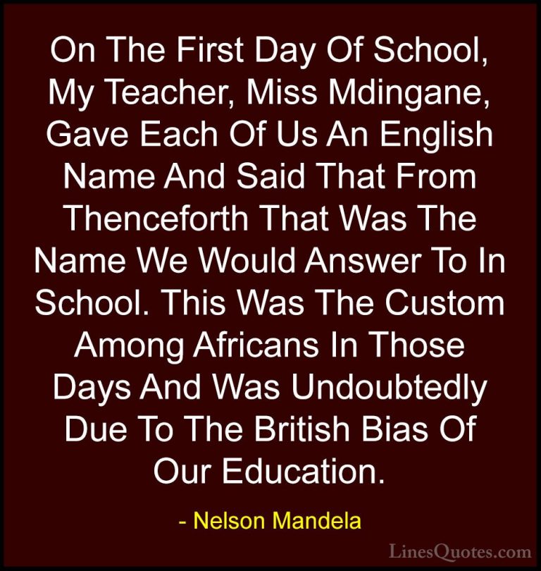 Nelson Mandela Quotes (55) - On The First Day Of School, My Teach... - QuotesOn The First Day Of School, My Teacher, Miss Mdingane, Gave Each Of Us An English Name And Said That From Thenceforth That Was The Name We Would Answer To In School. This Was The Custom Among Africans In Those Days And Was Undoubtedly Due To The British Bias Of Our Education.