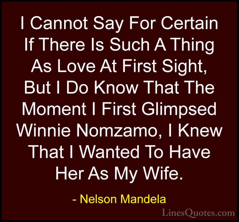 Nelson Mandela Quotes (57) - I Cannot Say For Certain If There Is... - QuotesI Cannot Say For Certain If There Is Such A Thing As Love At First Sight, But I Do Know That The Moment I First Glimpsed Winnie Nomzamo, I Knew That I Wanted To Have Her As My Wife.