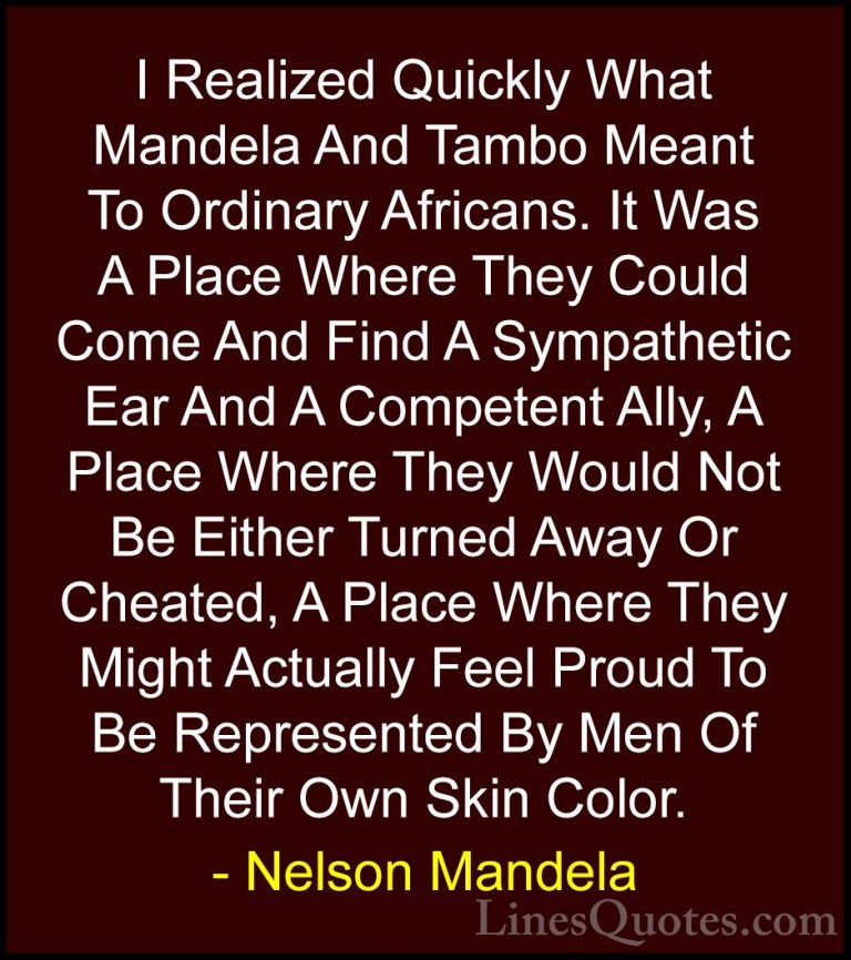 Nelson Mandela Quotes (58) - I Realized Quickly What Mandela And ... - QuotesI Realized Quickly What Mandela And Tambo Meant To Ordinary Africans. It Was A Place Where They Could Come And Find A Sympathetic Ear And A Competent Ally, A Place Where They Would Not Be Either Turned Away Or Cheated, A Place Where They Might Actually Feel Proud To Be Represented By Men Of Their Own Skin Color.