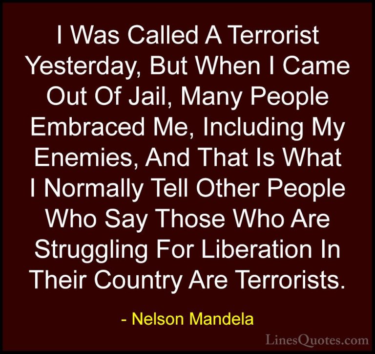 Nelson Mandela Quotes (66) - I Was Called A Terrorist Yesterday, ... - QuotesI Was Called A Terrorist Yesterday, But When I Came Out Of Jail, Many People Embraced Me, Including My Enemies, And That Is What I Normally Tell Other People Who Say Those Who Are Struggling For Liberation In Their Country Are Terrorists.