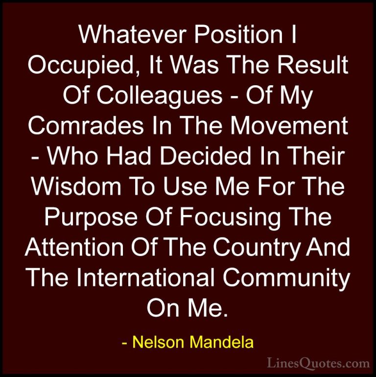 Nelson Mandela Quotes (68) - Whatever Position I Occupied, It Was... - QuotesWhatever Position I Occupied, It Was The Result Of Colleagues - Of My Comrades In The Movement - Who Had Decided In Their Wisdom To Use Me For The Purpose Of Focusing The Attention Of The Country And The International Community On Me.