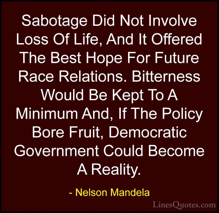 Nelson Mandela Quotes (72) - Sabotage Did Not Involve Loss Of Lif... - QuotesSabotage Did Not Involve Loss Of Life, And It Offered The Best Hope For Future Race Relations. Bitterness Would Be Kept To A Minimum And, If The Policy Bore Fruit, Democratic Government Could Become A Reality.