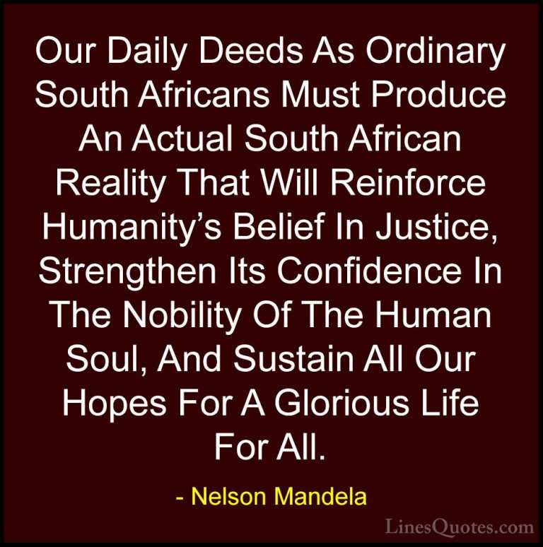 Nelson Mandela Quotes (74) - Our Daily Deeds As Ordinary South Af... - QuotesOur Daily Deeds As Ordinary South Africans Must Produce An Actual South African Reality That Will Reinforce Humanity's Belief In Justice, Strengthen Its Confidence In The Nobility Of The Human Soul, And Sustain All Our Hopes For A Glorious Life For All.