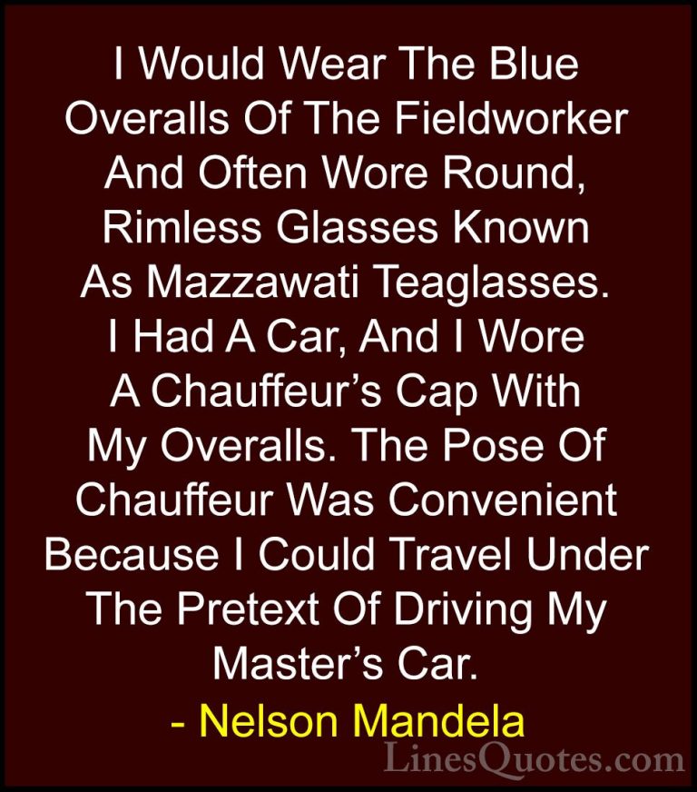 Nelson Mandela Quotes (77) - I Would Wear The Blue Overalls Of Th... - QuotesI Would Wear The Blue Overalls Of The Fieldworker And Often Wore Round, Rimless Glasses Known As Mazzawati Teaglasses. I Had A Car, And I Wore A Chauffeur's Cap With My Overalls. The Pose Of Chauffeur Was Convenient Because I Could Travel Under The Pretext Of Driving My Master's Car.