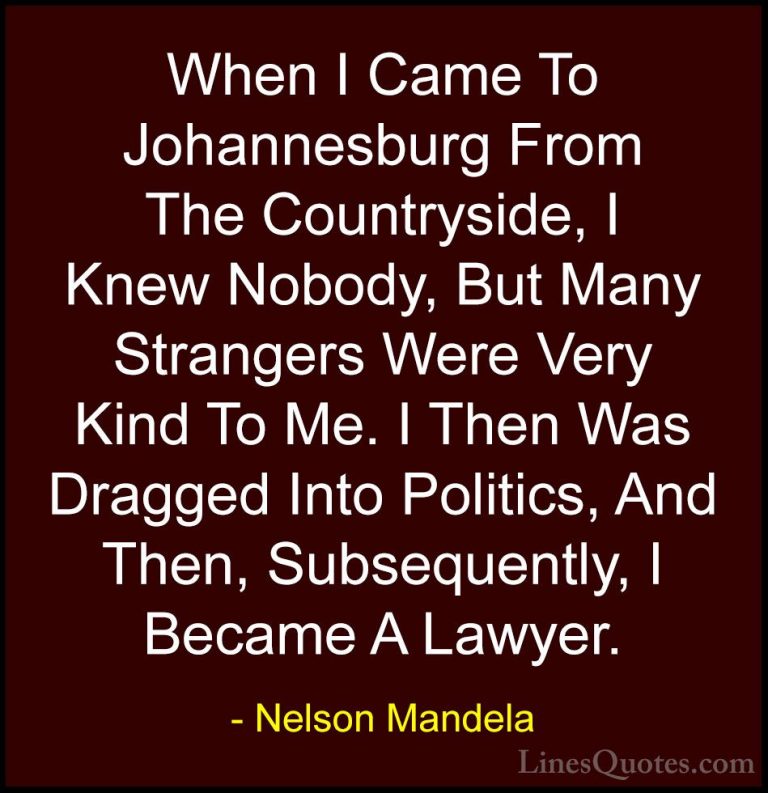 Nelson Mandela Quotes (81) - When I Came To Johannesburg From The... - QuotesWhen I Came To Johannesburg From The Countryside, I Knew Nobody, But Many Strangers Were Very Kind To Me. I Then Was Dragged Into Politics, And Then, Subsequently, I Became A Lawyer.