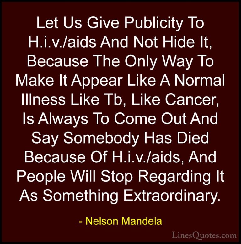 Nelson Mandela Quotes (84) - Let Us Give Publicity To H.i.v./aids... - QuotesLet Us Give Publicity To H.i.v./aids And Not Hide It, Because The Only Way To Make It Appear Like A Normal Illness Like Tb, Like Cancer, Is Always To Come Out And Say Somebody Has Died Because Of H.i.v./aids, And People Will Stop Regarding It As Something Extraordinary.