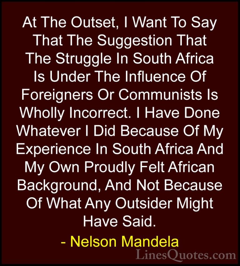 Nelson Mandela Quotes (99) - At The Outset, I Want To Say That Th... - QuotesAt The Outset, I Want To Say That The Suggestion That The Struggle In South Africa Is Under The Influence Of Foreigners Or Communists Is Wholly Incorrect. I Have Done Whatever I Did Because Of My Experience In South Africa And My Own Proudly Felt African Background, And Not Because Of What Any Outsider Might Have Said.