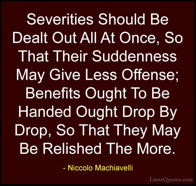 Niccolo Machiavelli Quotes (19) - Severities Should Be Dealt Out ... - QuotesSeverities Should Be Dealt Out All At Once, So That Their Suddenness May Give Less Offense; Benefits Ought To Be Handed Ought Drop By Drop, So That They May Be Relished The More.