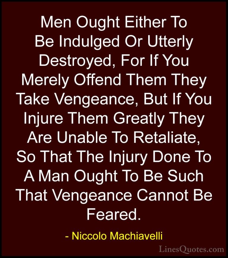 Niccolo Machiavelli Quotes (2) - Men Ought Either To Be Indulged ... - QuotesMen Ought Either To Be Indulged Or Utterly Destroyed, For If You Merely Offend Them They Take Vengeance, But If You Injure Them Greatly They Are Unable To Retaliate, So That The Injury Done To A Man Ought To Be Such That Vengeance Cannot Be Feared.