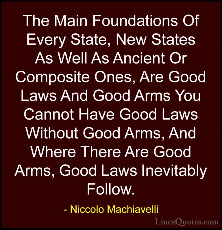 Niccolo Machiavelli Quotes (27) - The Main Foundations Of Every S... - QuotesThe Main Foundations Of Every State, New States As Well As Ancient Or Composite Ones, Are Good Laws And Good Arms You Cannot Have Good Laws Without Good Arms, And Where There Are Good Arms, Good Laws Inevitably Follow.