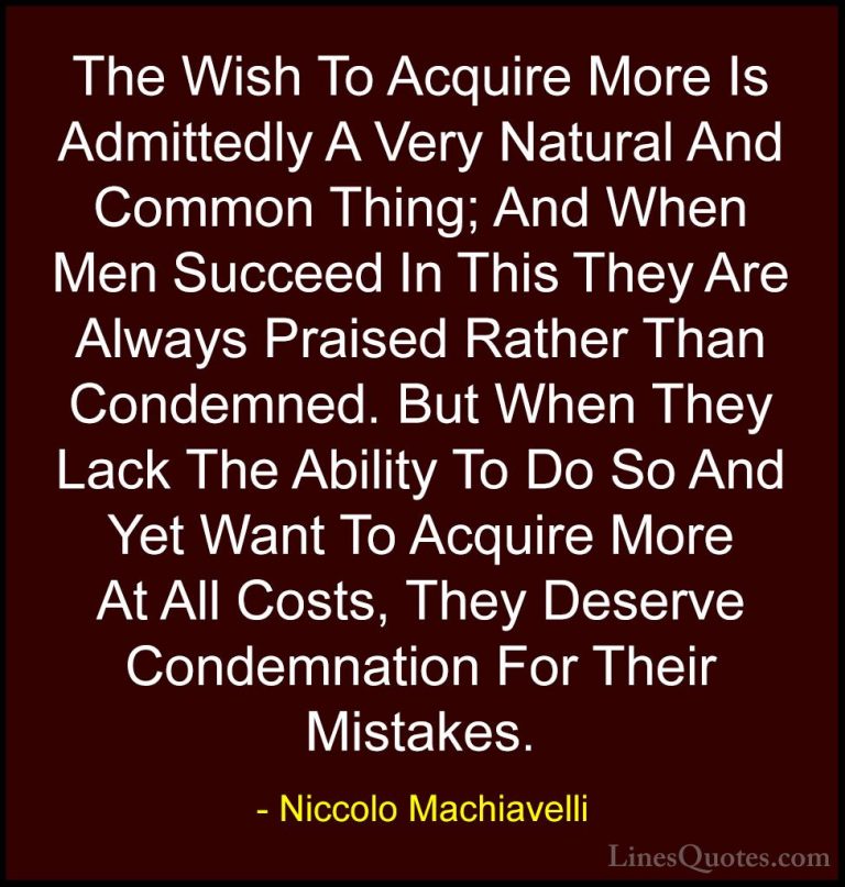 Niccolo Machiavelli Quotes (29) - The Wish To Acquire More Is Adm... - QuotesThe Wish To Acquire More Is Admittedly A Very Natural And Common Thing; And When Men Succeed In This They Are Always Praised Rather Than Condemned. But When They Lack The Ability To Do So And Yet Want To Acquire More At All Costs, They Deserve Condemnation For Their Mistakes.