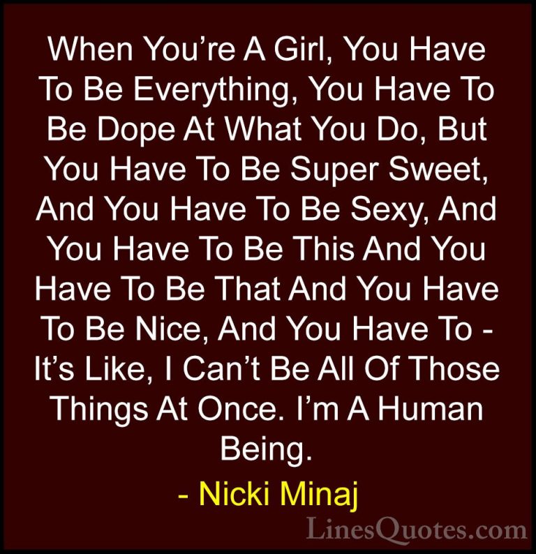 Nicki Minaj Quotes (1) - When You're A Girl, You Have To Be Every... - QuotesWhen You're A Girl, You Have To Be Everything, You Have To Be Dope At What You Do, But You Have To Be Super Sweet, And You Have To Be Sexy, And You Have To Be This And You Have To Be That And You Have To Be Nice, And You Have To - It's Like, I Can't Be All Of Those Things At Once. I'm A Human Being.