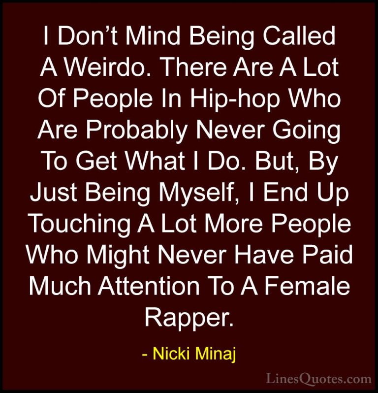 Nicki Minaj Quotes (14) - I Don't Mind Being Called A Weirdo. The... - QuotesI Don't Mind Being Called A Weirdo. There Are A Lot Of People In Hip-hop Who Are Probably Never Going To Get What I Do. But, By Just Being Myself, I End Up Touching A Lot More People Who Might Never Have Paid Much Attention To A Female Rapper.