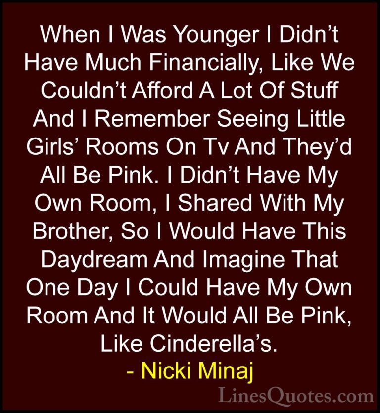 Nicki Minaj Quotes (17) - When I Was Younger I Didn't Have Much F... - QuotesWhen I Was Younger I Didn't Have Much Financially, Like We Couldn't Afford A Lot Of Stuff And I Remember Seeing Little Girls' Rooms On Tv And They'd All Be Pink. I Didn't Have My Own Room, I Shared With My Brother, So I Would Have This Daydream And Imagine That One Day I Could Have My Own Room And It Would All Be Pink, Like Cinderella's.
