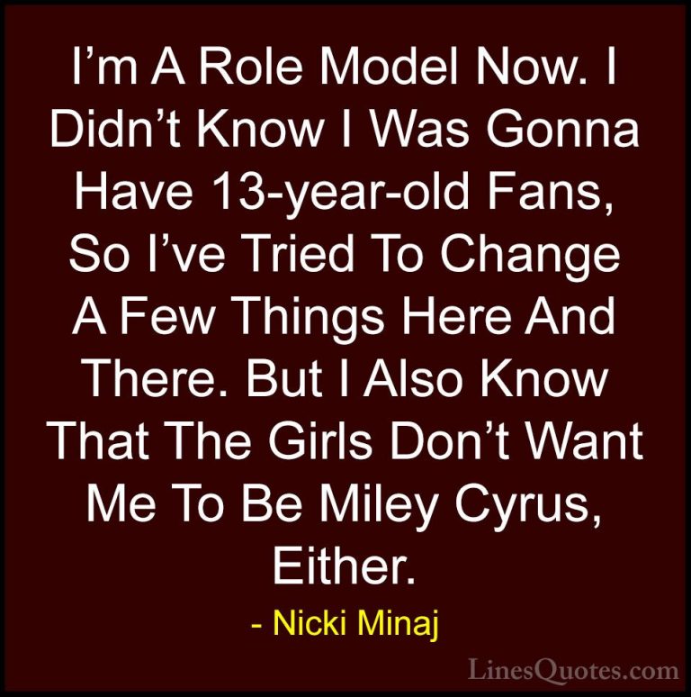 Nicki Minaj Quotes (18) - I'm A Role Model Now. I Didn't Know I W... - QuotesI'm A Role Model Now. I Didn't Know I Was Gonna Have 13-year-old Fans, So I've Tried To Change A Few Things Here And There. But I Also Know That The Girls Don't Want Me To Be Miley Cyrus, Either.