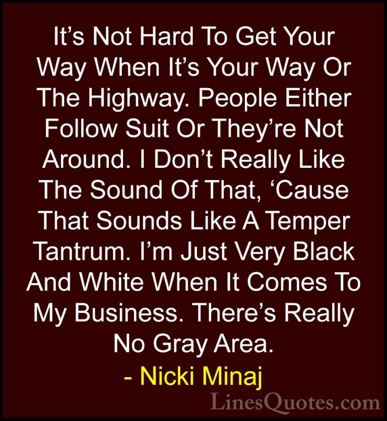 Nicki Minaj Quotes (19) - It's Not Hard To Get Your Way When It's... - QuotesIt's Not Hard To Get Your Way When It's Your Way Or The Highway. People Either Follow Suit Or They're Not Around. I Don't Really Like The Sound Of That, 'Cause That Sounds Like A Temper Tantrum. I'm Just Very Black And White When It Comes To My Business. There's Really No Gray Area.