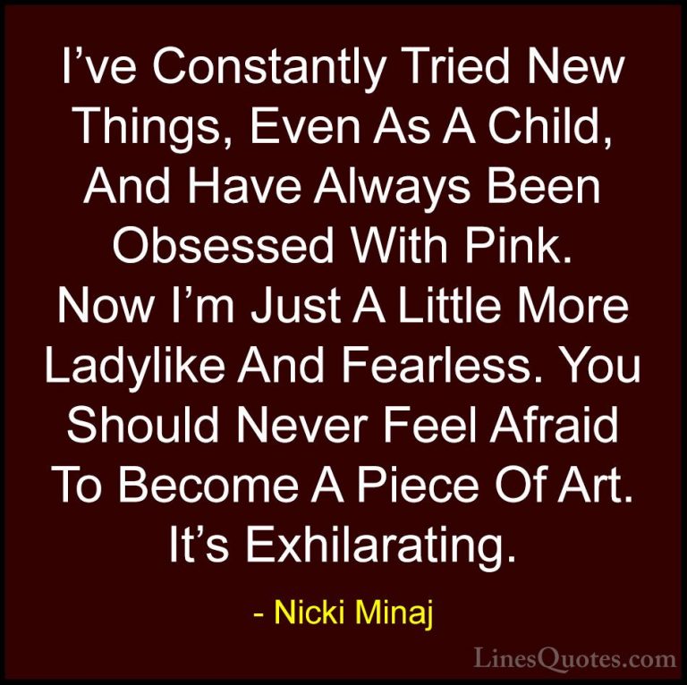 Nicki Minaj Quotes (22) - I've Constantly Tried New Things, Even ... - QuotesI've Constantly Tried New Things, Even As A Child, And Have Always Been Obsessed With Pink. Now I'm Just A Little More Ladylike And Fearless. You Should Never Feel Afraid To Become A Piece Of Art. It's Exhilarating.