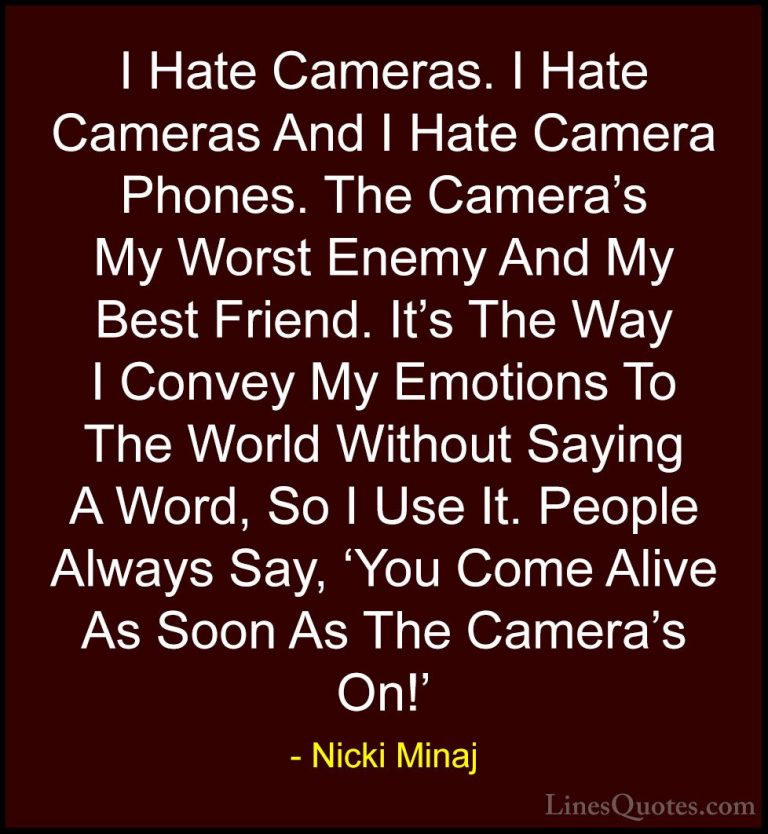 Nicki Minaj Quotes (23) - I Hate Cameras. I Hate Cameras And I Ha... - QuotesI Hate Cameras. I Hate Cameras And I Hate Camera Phones. The Camera's My Worst Enemy And My Best Friend. It's The Way I Convey My Emotions To The World Without Saying A Word, So I Use It. People Always Say, 'You Come Alive As Soon As The Camera's On!'