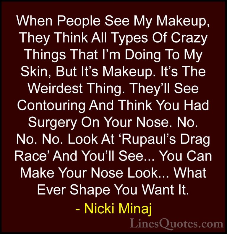 Nicki Minaj Quotes (24) - When People See My Makeup, They Think A... - QuotesWhen People See My Makeup, They Think All Types Of Crazy Things That I'm Doing To My Skin, But It's Makeup. It's The Weirdest Thing. They'll See Contouring And Think You Had Surgery On Your Nose. No. No. No. Look At 'Rupaul's Drag Race' And You'll See... You Can Make Your Nose Look... What Ever Shape You Want It.