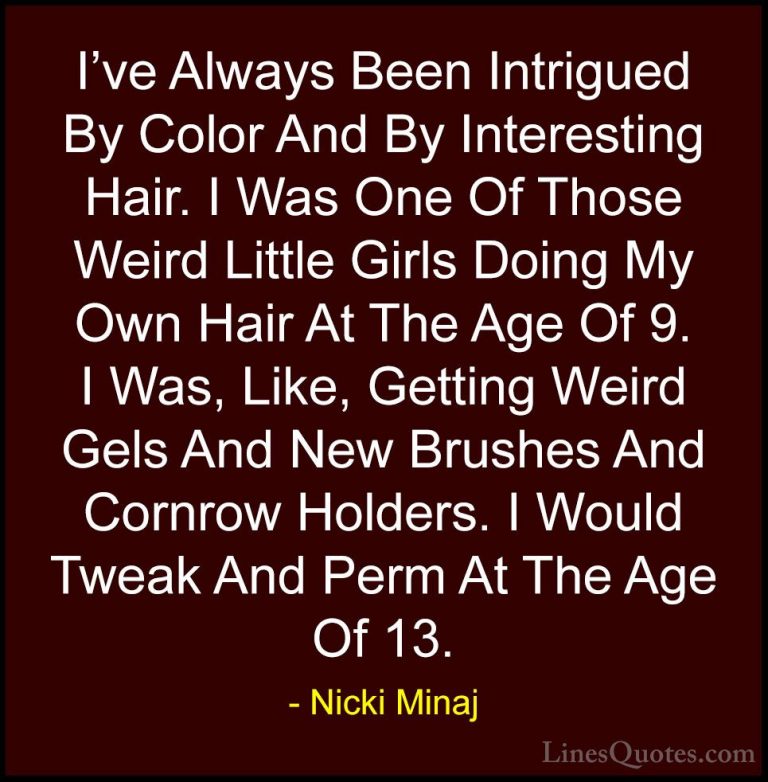 Nicki Minaj Quotes (30) - I've Always Been Intrigued By Color And... - QuotesI've Always Been Intrigued By Color And By Interesting Hair. I Was One Of Those Weird Little Girls Doing My Own Hair At The Age Of 9. I Was, Like, Getting Weird Gels And New Brushes And Cornrow Holders. I Would Tweak And Perm At The Age Of 13.