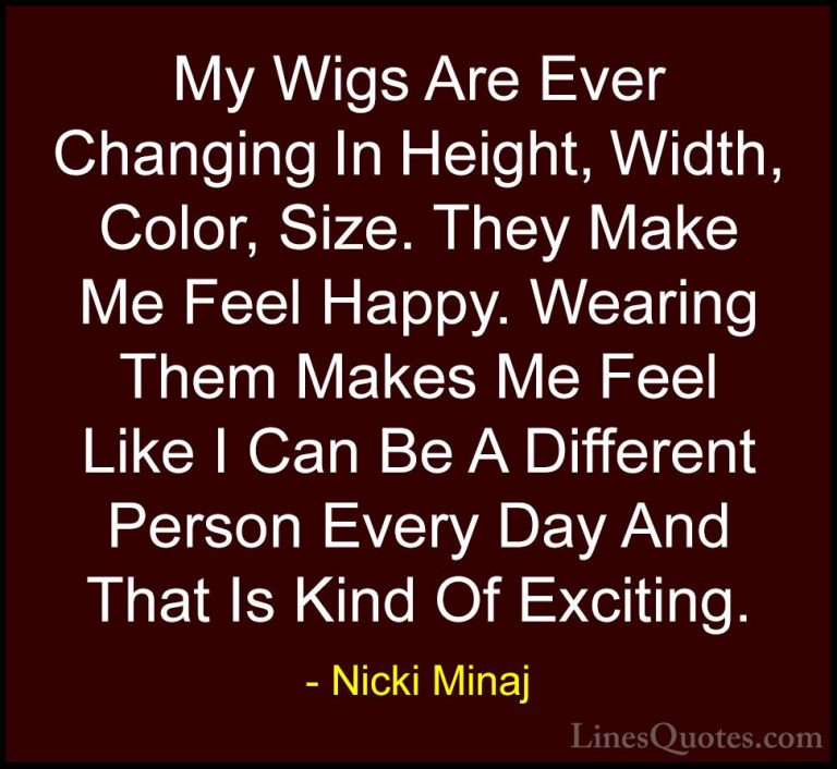 Nicki Minaj Quotes (31) - My Wigs Are Ever Changing In Height, Wi... - QuotesMy Wigs Are Ever Changing In Height, Width, Color, Size. They Make Me Feel Happy. Wearing Them Makes Me Feel Like I Can Be A Different Person Every Day And That Is Kind Of Exciting.