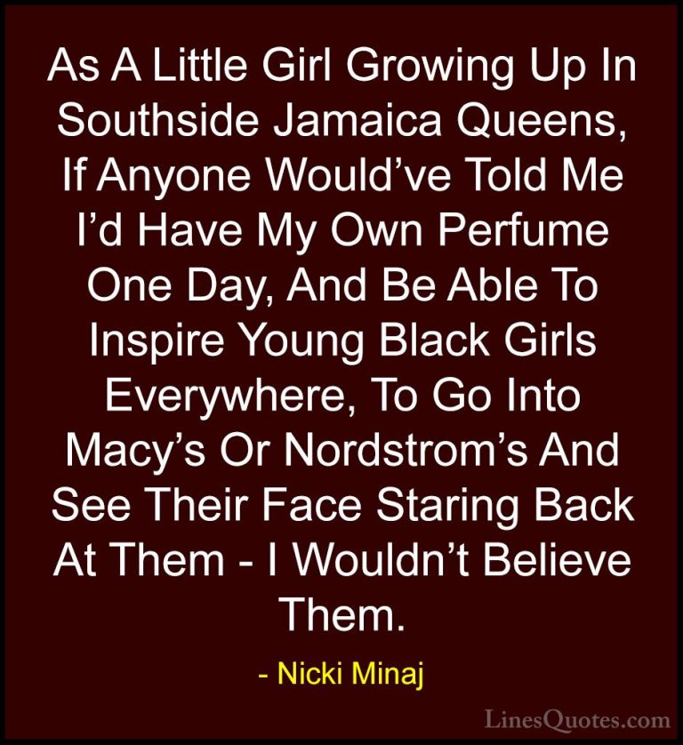 Nicki Minaj Quotes (32) - As A Little Girl Growing Up In Southsid... - QuotesAs A Little Girl Growing Up In Southside Jamaica Queens, If Anyone Would've Told Me I'd Have My Own Perfume One Day, And Be Able To Inspire Young Black Girls Everywhere, To Go Into Macy's Or Nordstrom's And See Their Face Staring Back At Them - I Wouldn't Believe Them.