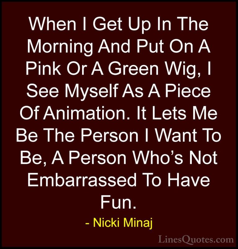 Nicki Minaj Quotes (38) - When I Get Up In The Morning And Put On... - QuotesWhen I Get Up In The Morning And Put On A Pink Or A Green Wig, I See Myself As A Piece Of Animation. It Lets Me Be The Person I Want To Be, A Person Who's Not Embarrassed To Have Fun.