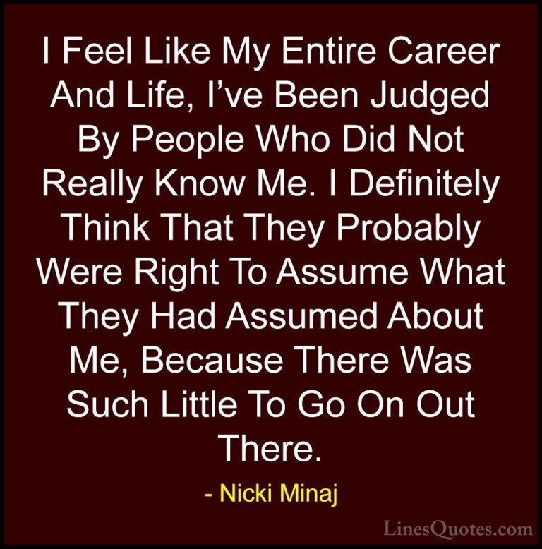 Nicki Minaj Quotes (39) - I Feel Like My Entire Career And Life, ... - QuotesI Feel Like My Entire Career And Life, I've Been Judged By People Who Did Not Really Know Me. I Definitely Think That They Probably Were Right To Assume What They Had Assumed About Me, Because There Was Such Little To Go On Out There.