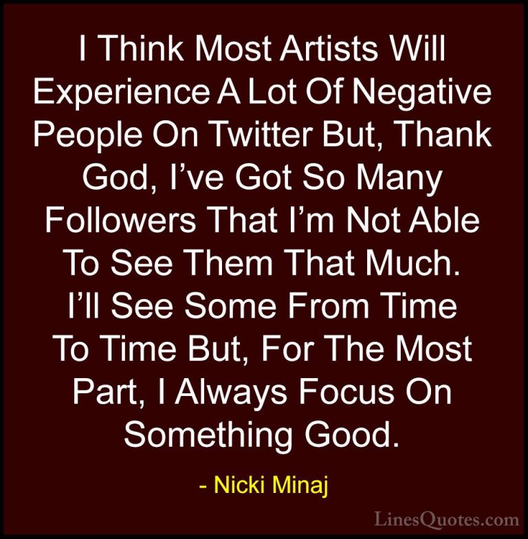 Nicki Minaj Quotes (45) - I Think Most Artists Will Experience A ... - QuotesI Think Most Artists Will Experience A Lot Of Negative People On Twitter But, Thank God, I've Got So Many Followers That I'm Not Able To See Them That Much. I'll See Some From Time To Time But, For The Most Part, I Always Focus On Something Good.