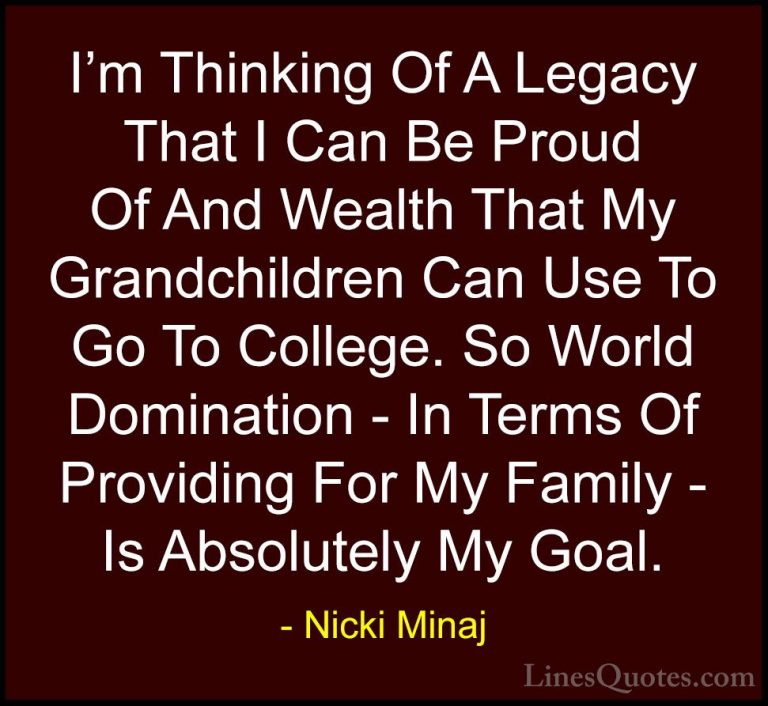 Nicki Minaj Quotes (49) - I'm Thinking Of A Legacy That I Can Be ... - QuotesI'm Thinking Of A Legacy That I Can Be Proud Of And Wealth That My Grandchildren Can Use To Go To College. So World Domination - In Terms Of Providing For My Family - Is Absolutely My Goal.