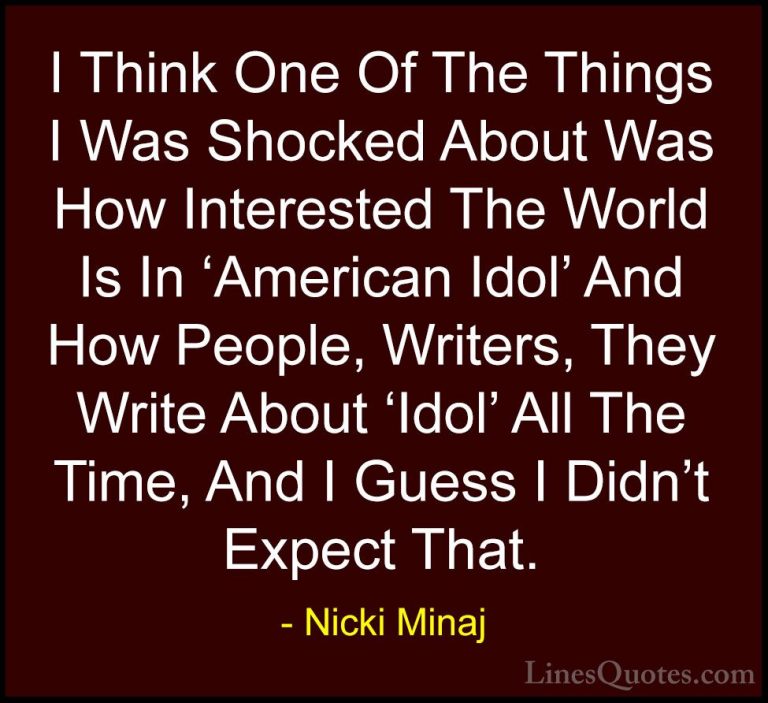 Nicki Minaj Quotes (52) - I Think One Of The Things I Was Shocked... - QuotesI Think One Of The Things I Was Shocked About Was How Interested The World Is In 'American Idol' And How People, Writers, They Write About 'Idol' All The Time, And I Guess I Didn't Expect That.