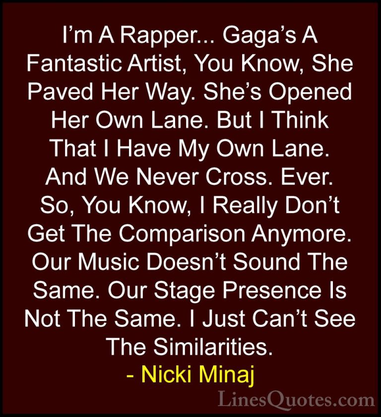 Nicki Minaj Quotes (53) - I'm A Rapper... Gaga's A Fantastic Arti... - QuotesI'm A Rapper... Gaga's A Fantastic Artist, You Know, She Paved Her Way. She's Opened Her Own Lane. But I Think That I Have My Own Lane. And We Never Cross. Ever. So, You Know, I Really Don't Get The Comparison Anymore. Our Music Doesn't Sound The Same. Our Stage Presence Is Not The Same. I Just Can't See The Similarities.