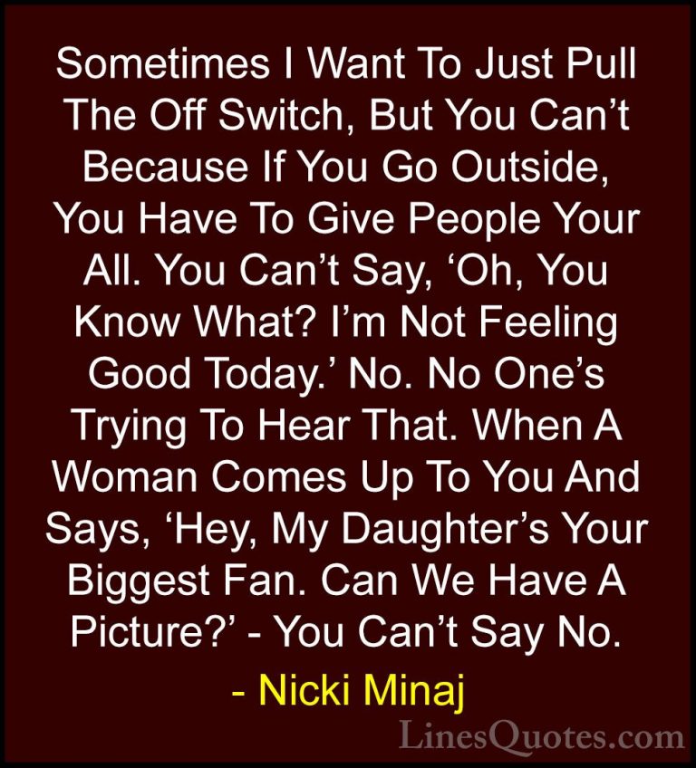 Nicki Minaj Quotes (54) - Sometimes I Want To Just Pull The Off S... - QuotesSometimes I Want To Just Pull The Off Switch, But You Can't Because If You Go Outside, You Have To Give People Your All. You Can't Say, 'Oh, You Know What? I'm Not Feeling Good Today.' No. No One's Trying To Hear That. When A Woman Comes Up To You And Says, 'Hey, My Daughter's Your Biggest Fan. Can We Have A Picture?' - You Can't Say No.
