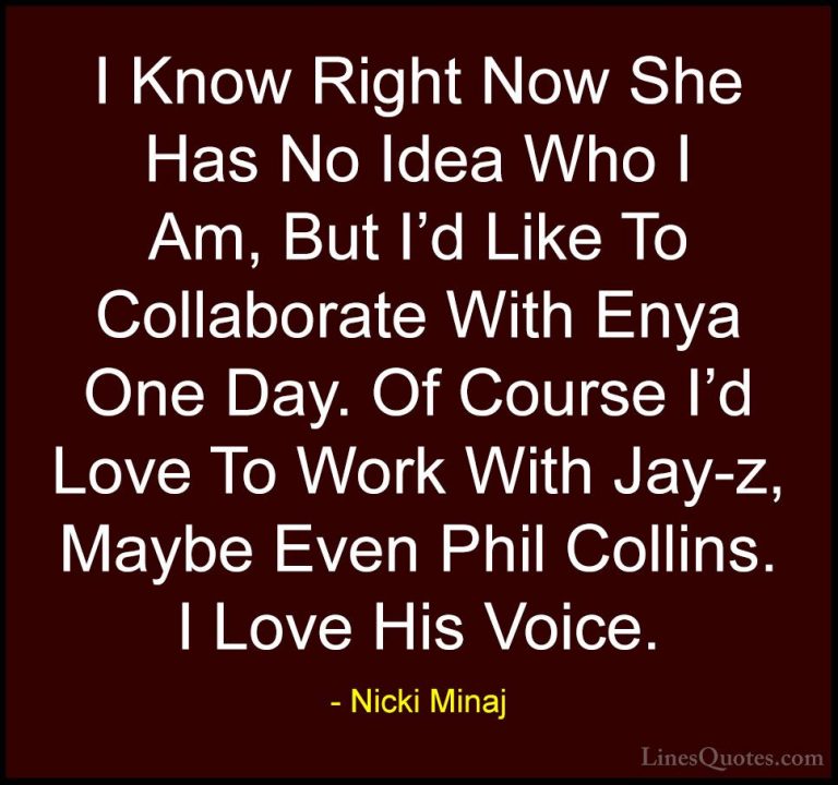 Nicki Minaj Quotes (55) - I Know Right Now She Has No Idea Who I ... - QuotesI Know Right Now She Has No Idea Who I Am, But I'd Like To Collaborate With Enya One Day. Of Course I'd Love To Work With Jay-z, Maybe Even Phil Collins. I Love His Voice.
