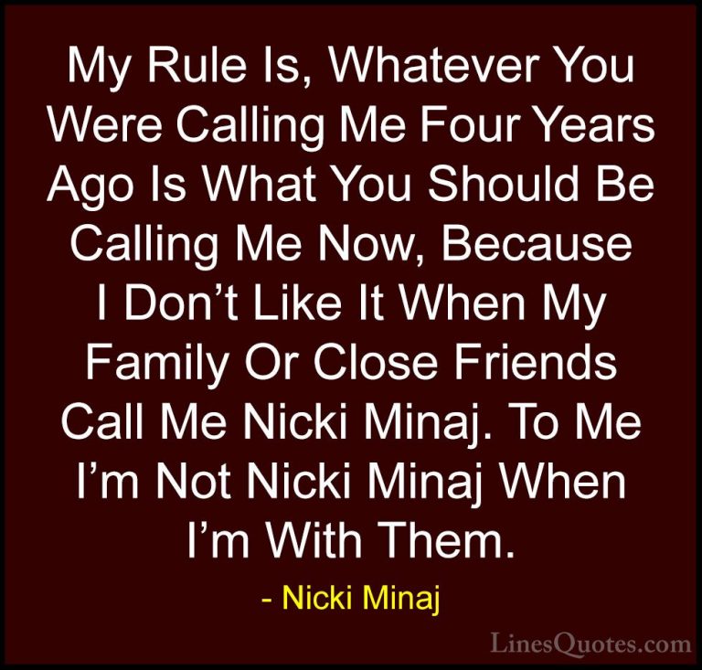 Nicki Minaj Quotes (56) - My Rule Is, Whatever You Were Calling M... - QuotesMy Rule Is, Whatever You Were Calling Me Four Years Ago Is What You Should Be Calling Me Now, Because I Don't Like It When My Family Or Close Friends Call Me Nicki Minaj. To Me I'm Not Nicki Minaj When I'm With Them.