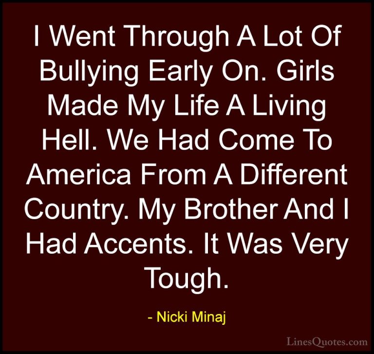 Nicki Minaj Quotes (57) - I Went Through A Lot Of Bullying Early ... - QuotesI Went Through A Lot Of Bullying Early On. Girls Made My Life A Living Hell. We Had Come To America From A Different Country. My Brother And I Had Accents. It Was Very Tough.