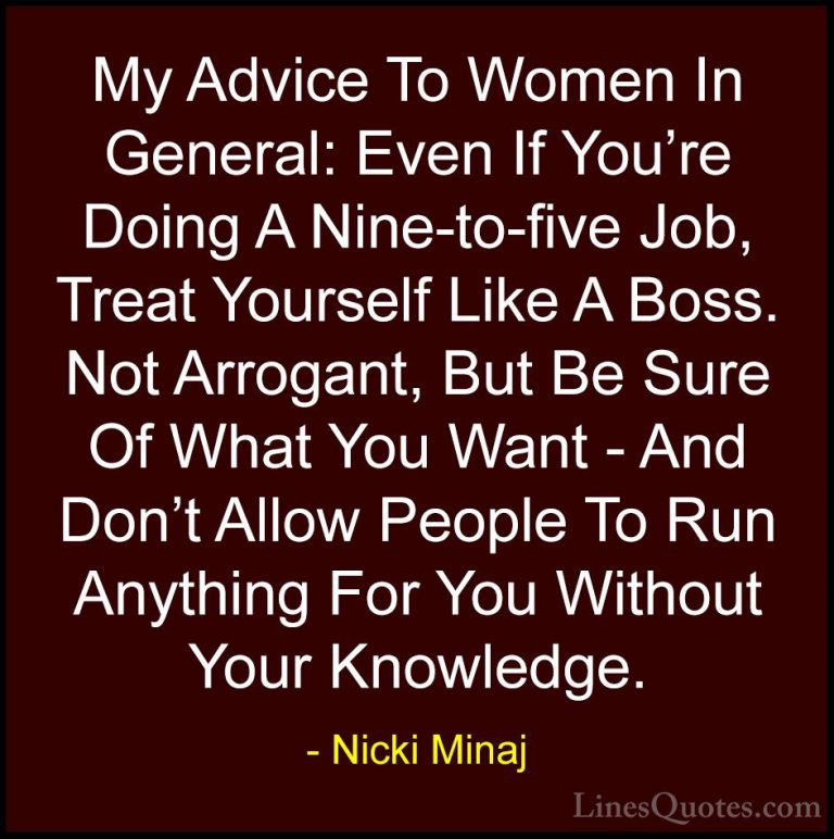 Nicki Minaj Quotes (7) - My Advice To Women In General: Even If Y... - QuotesMy Advice To Women In General: Even If You're Doing A Nine-to-five Job, Treat Yourself Like A Boss. Not Arrogant, But Be Sure Of What You Want - And Don't Allow People To Run Anything For You Without Your Knowledge.