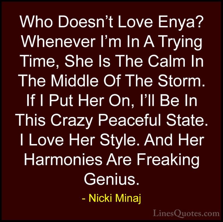 Nicki Minaj Quotes (70) - Who Doesn't Love Enya? Whenever I'm In ... - QuotesWho Doesn't Love Enya? Whenever I'm In A Trying Time, She Is The Calm In The Middle Of The Storm. If I Put Her On, I'll Be In This Crazy Peaceful State. I Love Her Style. And Her Harmonies Are Freaking Genius.
